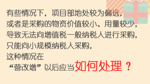 有些情況下，項(xiàng)目部地處較為偏遠(yuǎn)，或者是采購的物資價(jià)值較小、用量較少，導(dǎo)致無法向增值稅一般納稅人進(jìn)行采購，只能向小規(guī)模納稅人采購，這種情況在“營改增”以后應(yīng)當(dāng)如何處理？ 