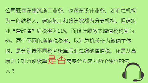 公司既存在建筑施工業(yè)務(wù)，也存在設(shè)計業(yè)務(wù)，如匯總機(jī)構(gòu)為一般納稅人，建筑施工和設(shè)計院都為分支機(jī)構(gòu)，但建筑業(yè)“營改增”后稅率為11%，而設(shè)計服務(wù)的增值稅稅率為6%。兩個不同的增值稅稅率，以匯總機(jī)關(guān)作為繳納主體時，是分別按不同稅率核算后匯總繳納增值稅，還是從高原則？如分別核算是否需要分立成為兩個獨(dú)立的法人？ 