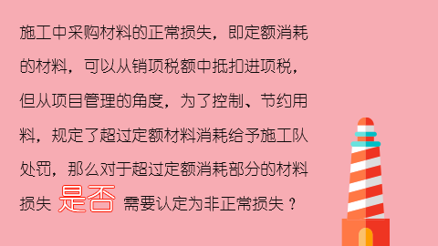 施工中采購材料的正常損失，即定額消耗的材料，可以從銷項稅額中抵扣進項稅，但從項目管理的角度，為了控制、節約用料，規定了超過定額材料消耗給予施工隊處罰，那么對于超過定額消耗部分的材料損失是否需要認定為非正常損失？ 
